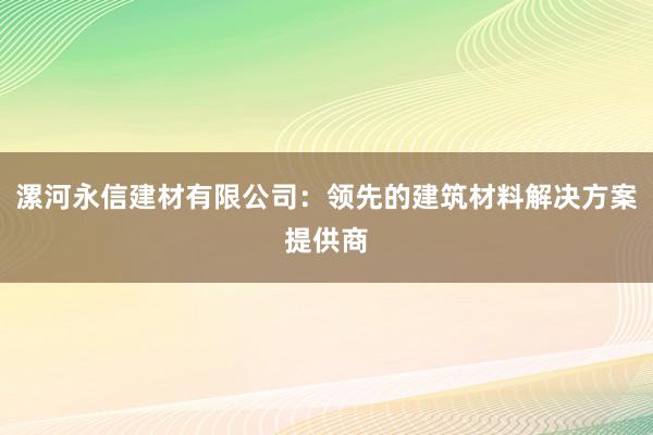 漯河永信建材有限公司：领先的建筑材料解决方案提供商