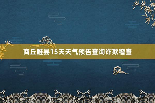 商丘睢县15天天气预告查询诈欺稽查