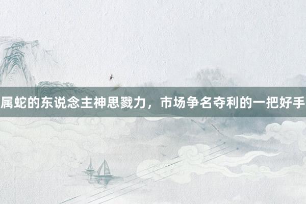 属蛇的东说念主神思戮力，市场争名夺利的一把好手