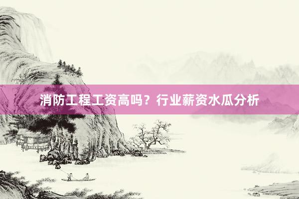 消防工程工资高吗？行业薪资水瓜分析
