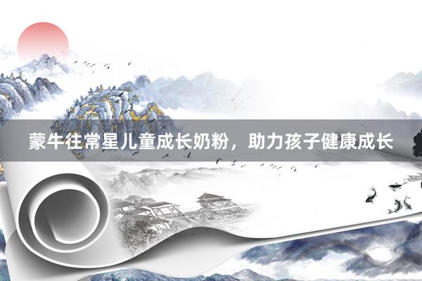 蒙牛往常星儿童成长奶粉，助力孩子健康成长