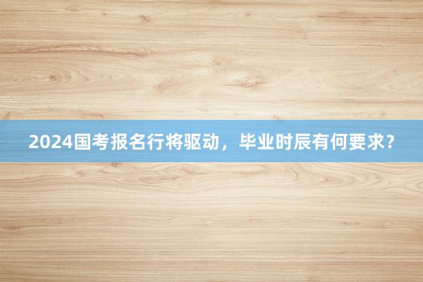 2024国考报名行将驱动，毕业时辰有何要求？