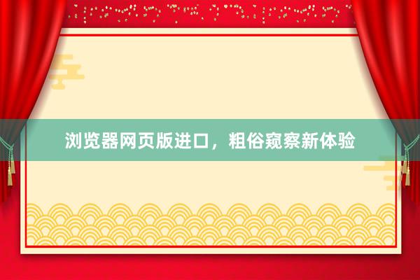 浏览器网页版进口，粗俗窥察新体验