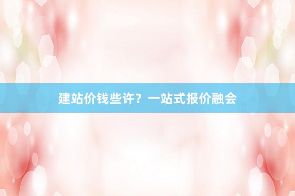 建站价钱些许？一站式报价融会