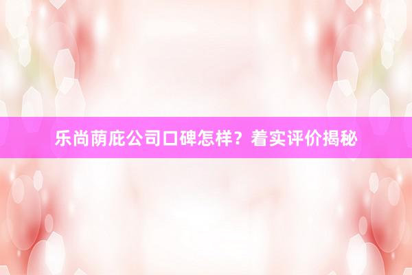 乐尚荫庇公司口碑怎样？着实评价揭秘
