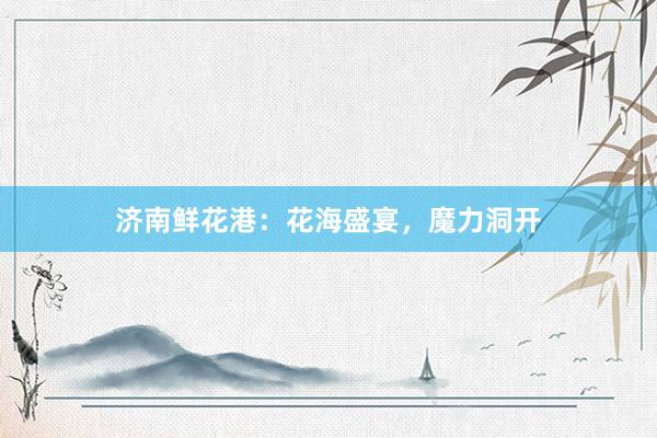 济南鲜花港：花海盛宴，魔力洞开