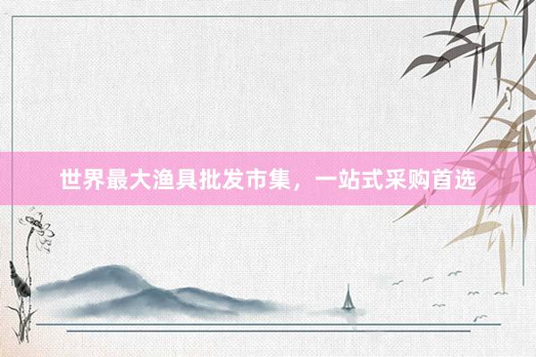 世界最大渔具批发市集，一站式采购首选